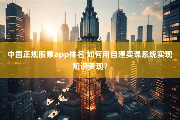 中国正规股票app排名 如何用自建卖课系统实现知识变现？
