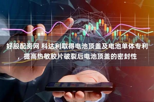 好股配资网 科达利取得电池顶盖及电池单体专利，提高热敏胶片破裂后电池顶盖的密封性