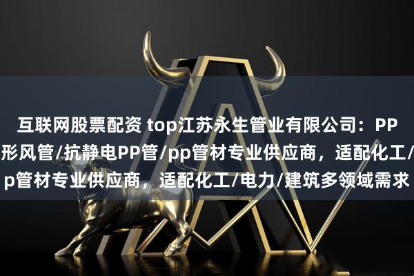 互联网股票配资 top江苏永生管业有限公司：PP风阀/pp管白色/PP矩形风管/抗静电PP管/pp管材专业供应商，适配化工/电力/建筑多领域需求
