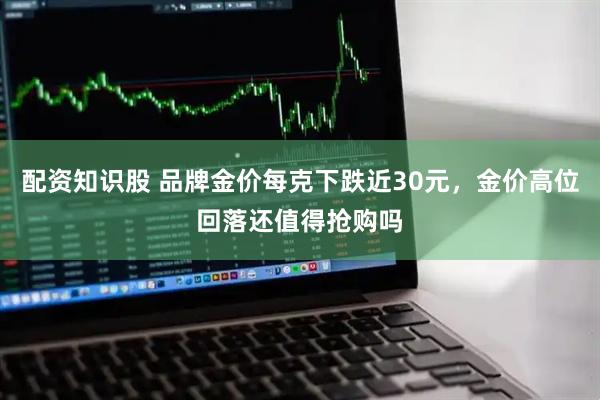 配资知识股 品牌金价每克下跌近30元，金价高位回落还值得抢购吗