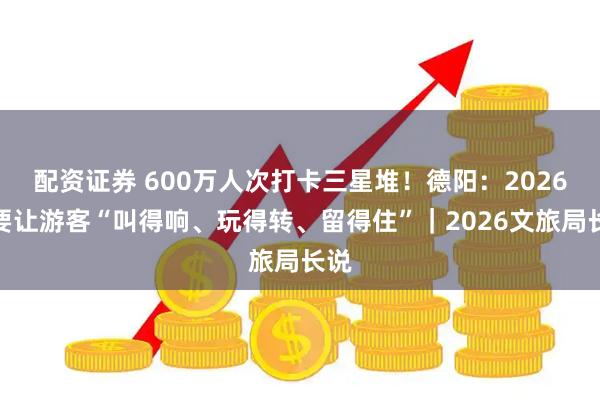 配资证券 600万人次打卡三星堆！德阳：2026年要让游客“叫得响、玩得转、留得住”｜2026文旅局长说