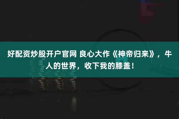 好配资炒股开户官网 良心大作《神帝归来》，牛人的世界，收下我的膝盖！