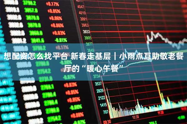 想配资怎么找平台 新春走基层｜小雨点互助敬老餐厅的“暖心午餐”