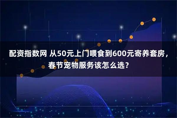 配资指数网 从50元上门喂食到600元寄养套房，春节宠物服务该怎么选？