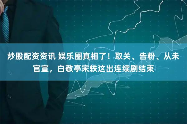 炒股配资资讯 娱乐圈真相了！取关、告粉、从未官宣，白敬亭宋轶这出连续剧结束