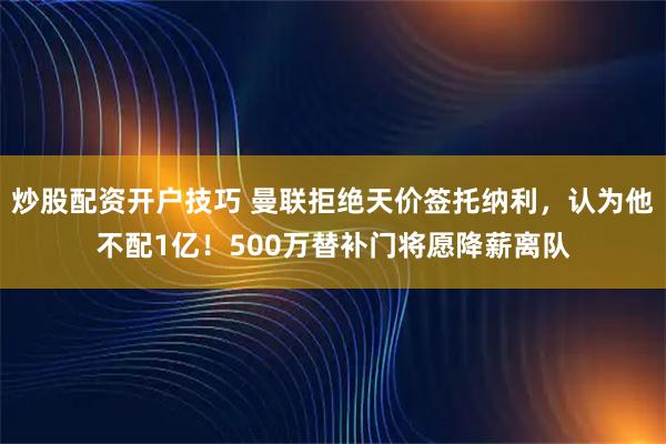 炒股配资开户技巧 曼联拒绝天价签托纳利，认为他不配1亿！500万替补门将愿降薪离队