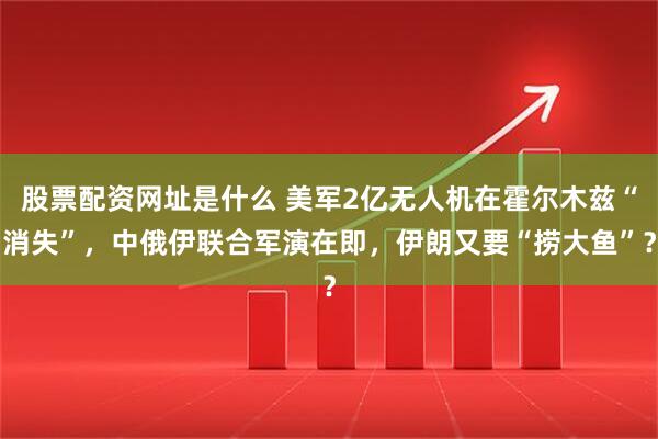 股票配资网址是什么 美军2亿无人机在霍尔木兹“消失”，中俄伊联合军演在即，伊朗又要“捞大鱼”？