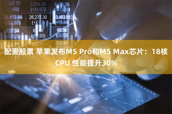 配资股票 苹果发布M5 Pro和M5 Max芯片：18核CPU 性能提升30%