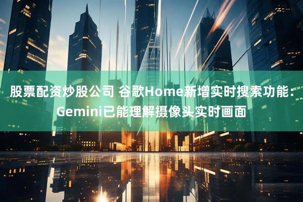 股票配资炒股公司 谷歌Home新增实时搜索功能：Gemini已能理解摄像头实时画面