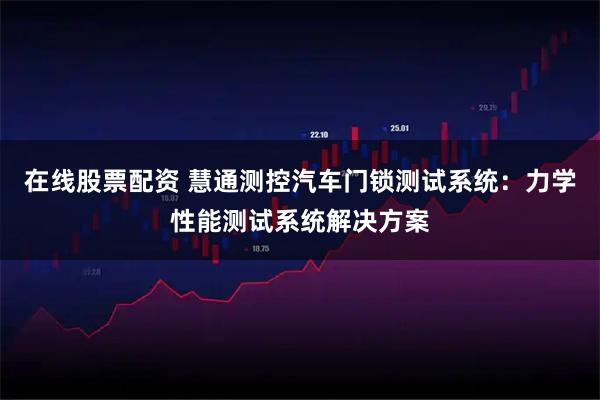 在线股票配资 慧通测控汽车门锁测试系统：力学性能测试系统解决方案
