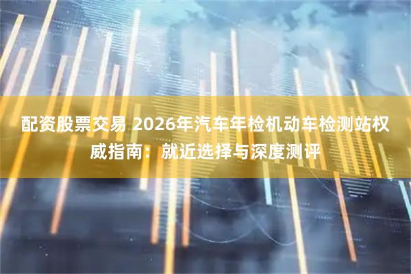 配资股票交易 2026年汽车年检机动车检测站权威指南：就近选择与深度测评