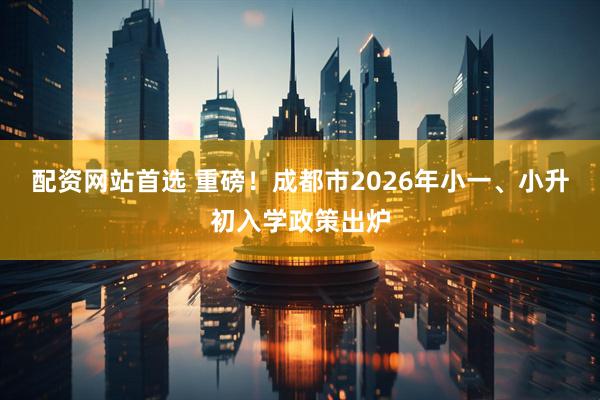 配资网站首选 重磅！成都市2026年小一、小升初入学政策出炉