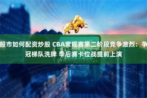 股市如何配资炒股 CBA常规赛第二阶段竞争激烈：争冠梯队洗牌 季后赛卡位战提前上演