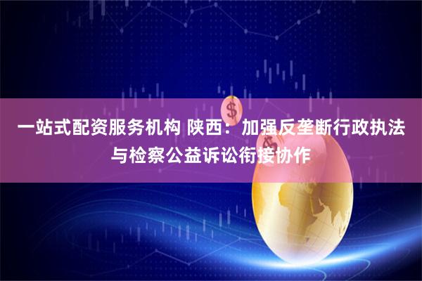 一站式配资服务机构 陕西：加强反垄断行政执法与检察公益诉讼衔接协作