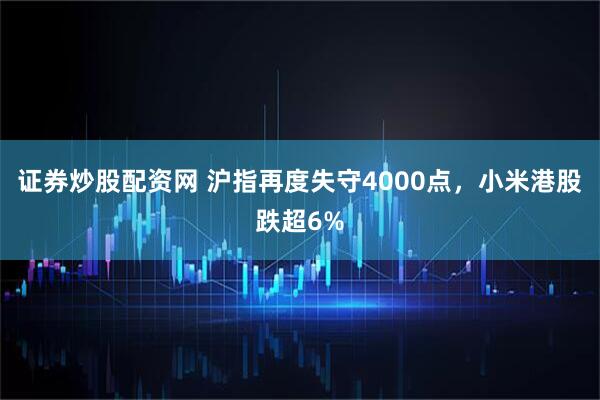 证券炒股配资网 沪指再度失守4000点，小米港股跌超6%