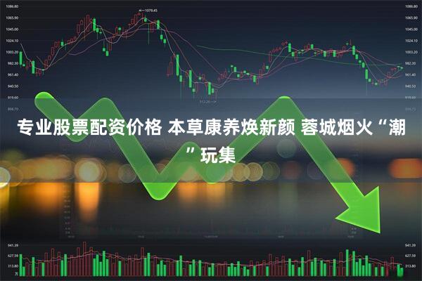 专业股票配资价格 本草康养焕新颜 蓉城烟火“潮”玩集