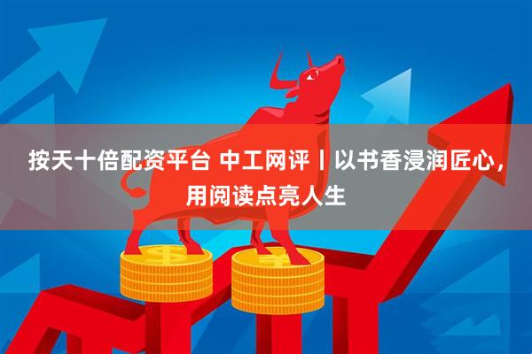 按天十倍配资平台 中工网评丨以书香浸润匠心，用阅读点亮人生