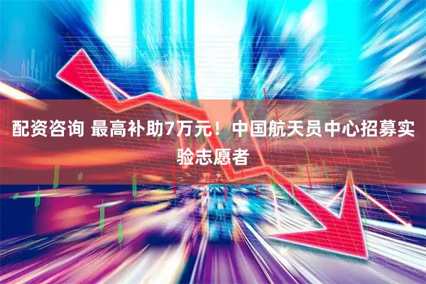 配资咨询 最高补助7万元！中国航天员中心招募实验志愿者