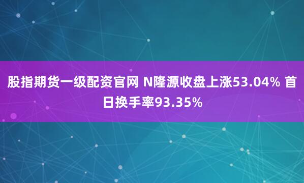 股指期货一级配资官网 N隆源收盘上涨53.04% 首日换手率93.35%