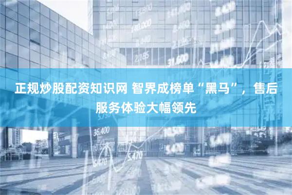 正规炒股配资知识网 智界成榜单“黑马”，售后服务体验大幅领先