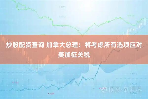 炒股配资查询 加拿大总理：将考虑所有选项应对美加征关税