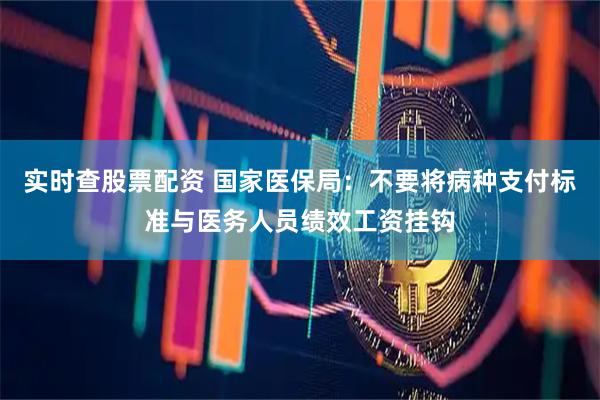 实时查股票配资 国家医保局：不要将病种支付标准与医务人员绩效工资挂钩